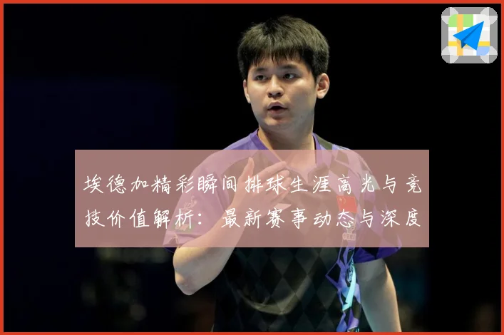 埃德加精彩瞬间排球生涯高光与竞技价值解析：最新赛事动态与深度分析