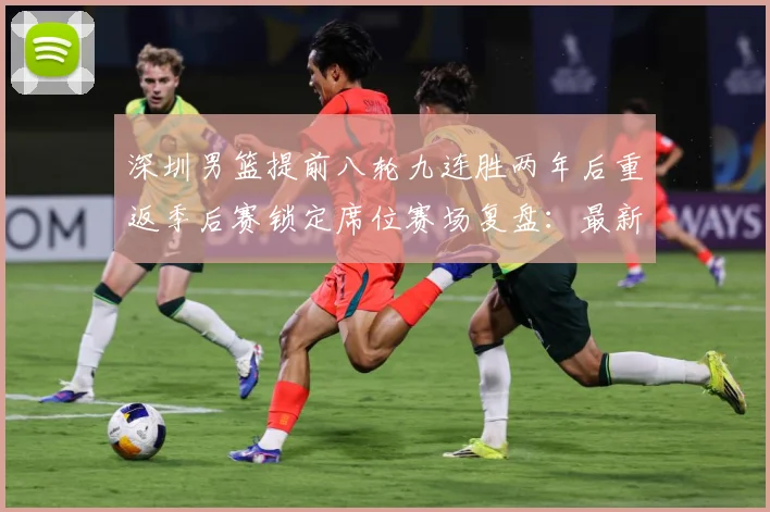 深圳男篮提前八轮九连胜两年后重返季后赛锁定席位赛场复盘：最新赛事动态与深度分析