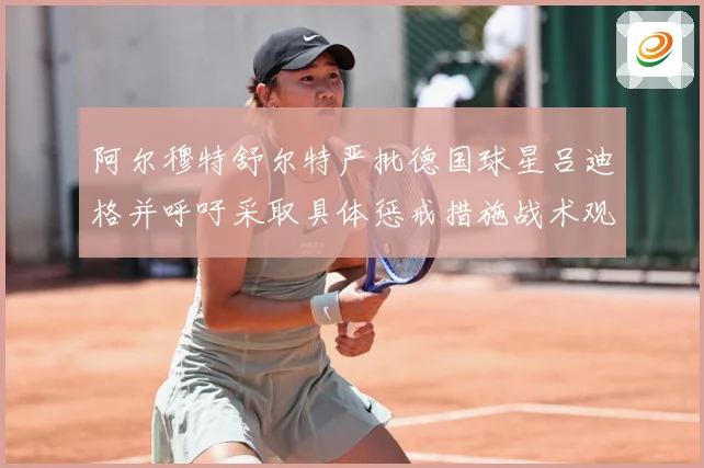 阿尔穆特舒尔特严批德国球星吕迪格并呼吁采取具体惩戒措施战术观察：最新赛事动态与深度分析