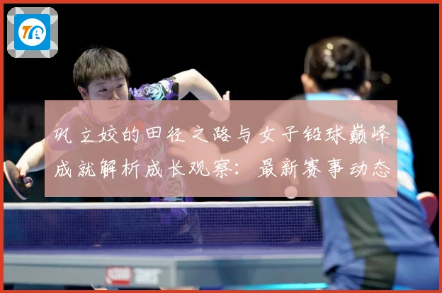 巩立姣的田径之路与女子铅球巅峰成就解析成长观察：最新赛事动态与深度分析