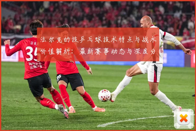 法尔克的技乒乓球技术特点与战术价值解析：最新赛事动态与深度分析