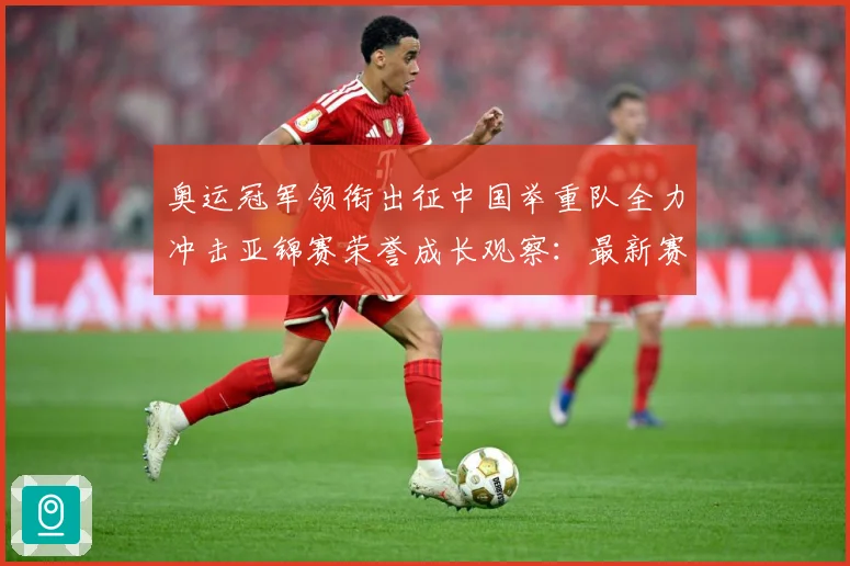 奥运冠军领衔出征中国举重队全力冲击亚锦赛荣誉成长观察：最新赛事动态与深度分析