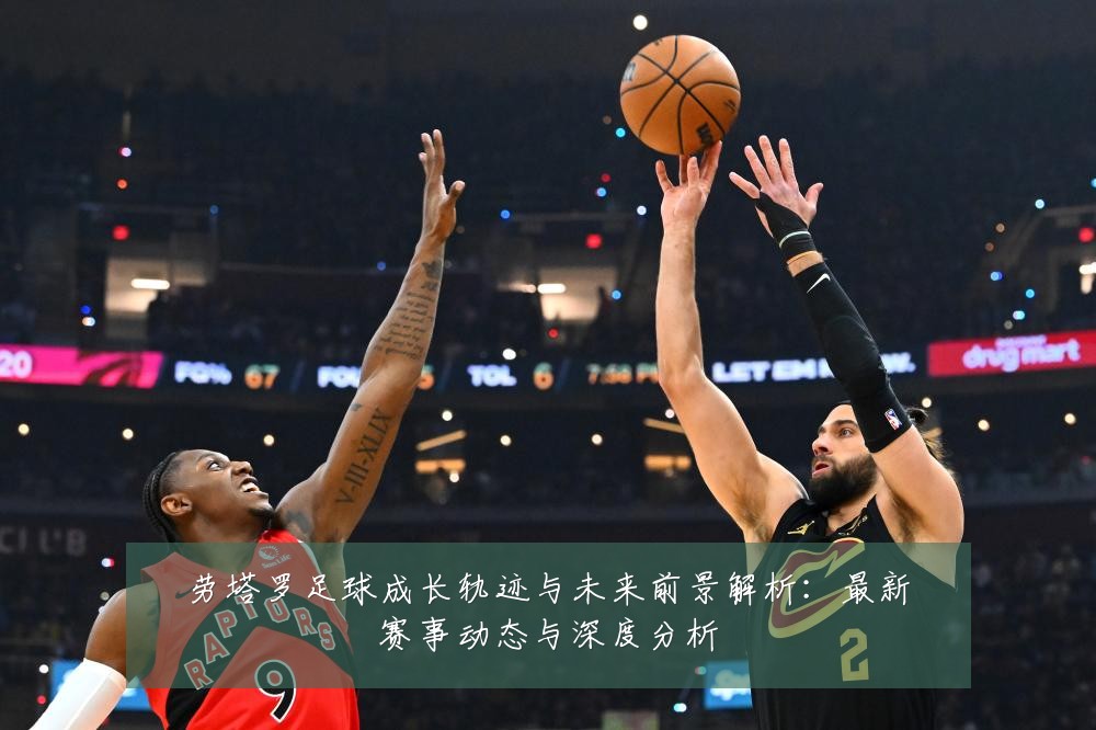 劳塔罗足球成长轨迹与未来前景解析:最新赛事动态与深度分析