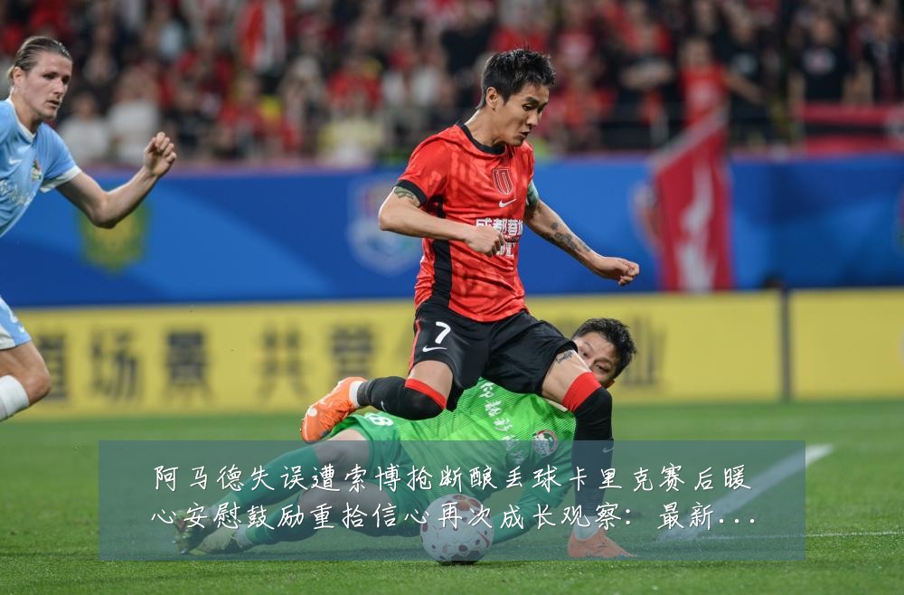 阿马德失误遭索博抢断酿丢球卡里克赛后暖心安慰鼓励重拾信心再次成长观察：最新赛事动态与深度分析