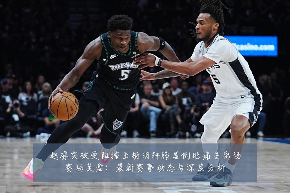 赵睿突破受阻撞击胡明轩膝盖倒地痛苦离场赛场复盘:最新赛事动态与深度分析
