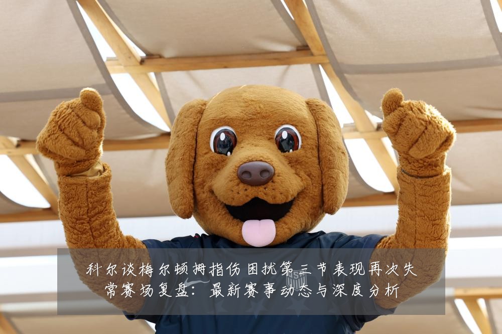 科尔谈梅尔顿拇指伤困扰第三节表现再次失常赛场复盘:最新赛事动态与深度分析